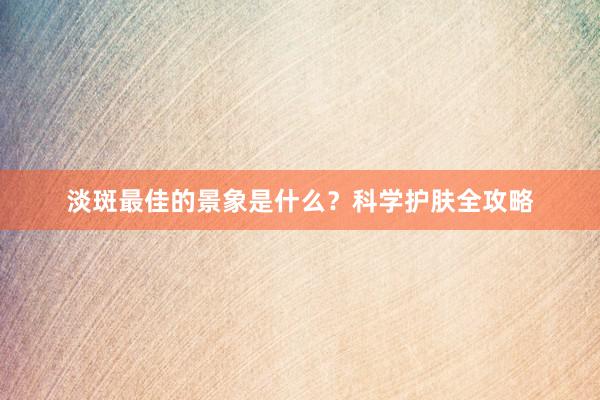 淡斑最佳的景象是什么？科学护肤全攻略