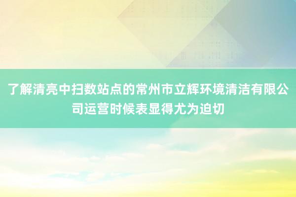 了解清亮中扫数站点的常州市立辉环境清洁有限公司运营时候表显得尤为迫切