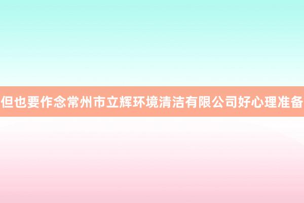 但也要作念常州市立辉环境清洁有限公司好心理准备