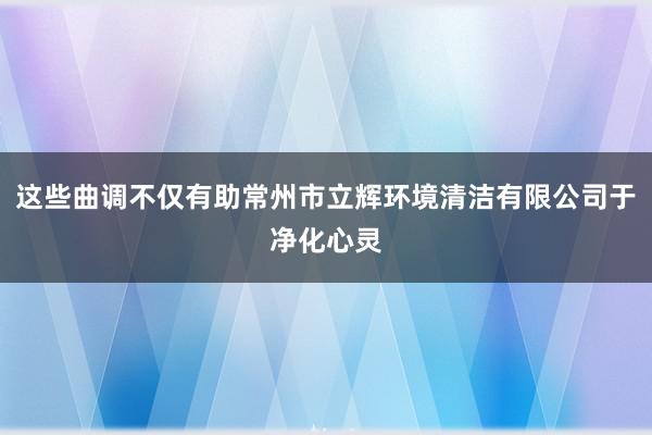 这些曲调不仅有助常州市立辉环境清洁有限公司于净化心灵